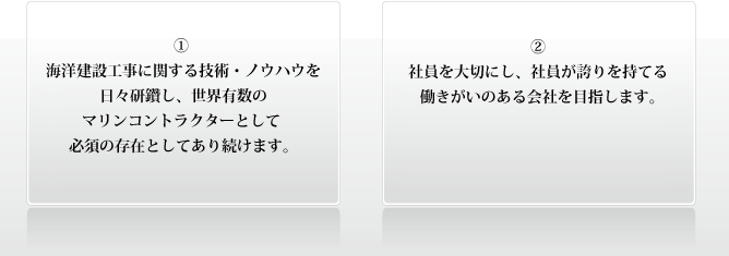 ① 海洋建設工事に関する技術・ノウハウを日々研鑽し、世界有数のマリンコントラクターとして 必須の存在としてあり続けます。 ② 社員を大切にし、社員が誇りを持てる働きがいのある会社を目指します。