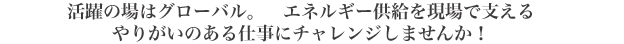 活躍の場はグローバル。　エネルギー供給を現場で支えるやりがいのある仕事にチャレンジしませんか！